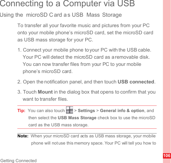 106Getting ConnectedConnecting to a Computer via USBUsing the  microSD C ard a s USB  Mass StorageTo transfer all your favorite music and pictures from your PC onto your mobile phone’s microSD card, set the microSD card as USB mass storage for your PC.1. Connect your mobile phone to your PC with the USB cable. Your PC will detect the microSD card as a removable disk. You can now transfer files from your PC to your mobile phone’s microSD card.2. Open the notification panel, and then touch USB connected.3. Touch Mount in the dialog box that opens to confirm that you want to transfer files.Tip:  You can also touch   &gt; Settings &gt; General info &amp; option, and then select the USB Mass Storage check box to use the microSD card as the USB mass storage.Note:  When your microSD card acts as USB mass storage, your mobile phone will not use this memory space. Your PC will tell you how to 