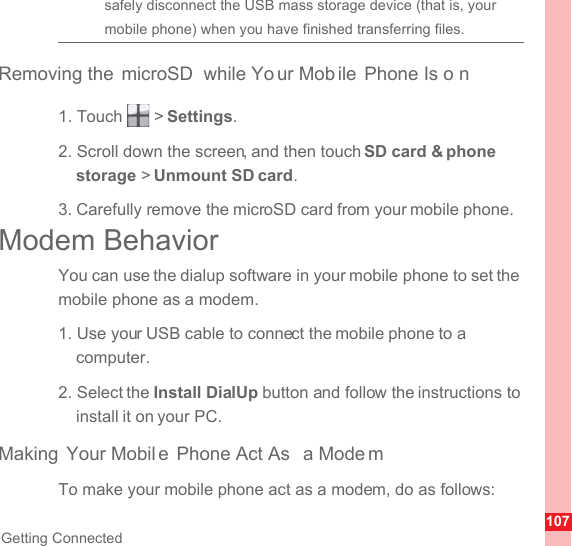 107Getting Connectedsafely disconnect the USB mass storage device (that is, your mobile phone) when you have finished transferring files.Removing the  microSD  while Yo ur Mob ile Phone Is o n1. Touch   &gt; Settings.2. Scroll down the screen, and then touch SD card &amp; phone storage &gt; Unmount SD card.3. Carefully remove the microSD card from your mobile phone.Modem BehaviorYou can use the dialup software in your mobile phone to set the mobile phone as a modem.1. Use your USB cable to connect the mobile phone to a computer.2. Select the Install DialUp button and follow the instructions to install it on your PC.Making Your Mobil e Phone Act As  a Mode mTo make your mobile phone act as a modem, do as follows: