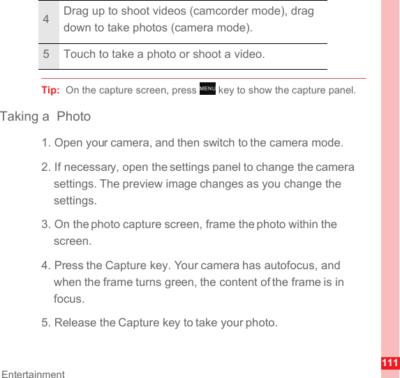 111EntertainmentTip:  On the capture screen, press   key to show the capture panel.Taking a  Photo1. Open your camera, and then switch to the camera mode.2. If necessary, open the settings panel to change the camera settings. The preview image changes as you change the settings.3. On the photo capture screen, frame the photo within the screen.4. Press the Capture key. Your camera has autofocus, and when the frame turns green, the content of the frame is in focus.5. Release the Capture key to take your photo.4Drag up to shoot videos (camcorder mode), drag down to take photos (camera mode).5 Touch to take a photo or shoot a video.MENUkey
