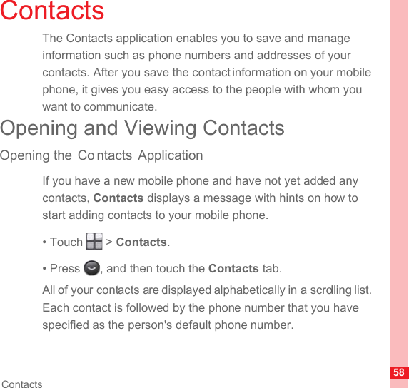 58ContactsContactsThe Contacts application enables you to save and manage information such as phone numbers and addresses of your contacts. After you save the contact information on your mobile phone, it gives you easy access to the people with whom you want to communicate.Opening and Viewing ContactsOpening the  Co ntacts ApplicationIf you have a new mobile phone and have not yet added any contacts, Contacts displays a message with hints on how to start adding contacts to your mobile phone.• Touch   &gt; Contacts.• Press  , and then touch the Contacts tab.All of your contacts are displayed alphabetically in a scrolling list. Each contact is followed by the phone number that you have specified as the person&apos;s default phone number.