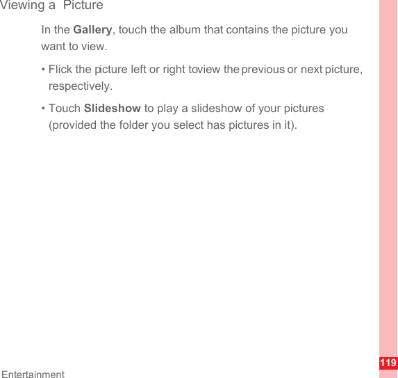 119EntertainmentViewing a  PictureIn the Gallery, touch the album that contains the picture you want to view.• Flick the picture left or right to view the previous or next picture, respectively.• Touch Slideshow to play a slideshow of your pictures (provided the folder you select has pictures in it).