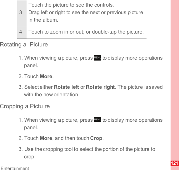 121EntertainmentRotating a  Picture1. When viewing a picture, press   to display more operations panel.2. Touch More.3. Select either Rotate left or Rotate right. The picture is saved with the new orientation.Cropping a Pictu re1. When viewing a picture, press   to display more operations panel.2. Touch More, and then touch Crop.3. Use the cropping tool to select the portion of the picture to crop.3Touch the picture to see the controls.Drag left or right to see the next or previous picture in the album.4 Touch to zoom in or out; or double-tap the picture.MENUkeyMENUkey