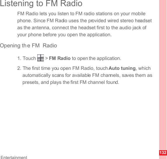 132EntertainmentListening to FM RadioFM Radio lets you listen to FM radio stations on your mobile phone. Since FM Radio uses the provided wired stereo headset as the antenna, connect the headset first to the audio jack of your phone before you open the application.Opening th e FM Radio1. Touch   &gt; FM Radio to open the application.2. The first time you open FM Radio, touch Auto tuning, which automatically scans for available FM channels, saves them as presets, and plays the first FM channel found.