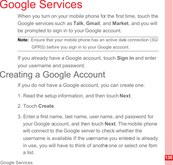 136Google ServicesGoogle ServicesWhen you turn on your mobile phone for the first time, touch the Google services such as Talk, Gmail, and Market, and you will be prompted to sign in to your Google account.Note:  Ensure that your mobile phone has an active data connection (3G/GPRS) before you sign in to your Google account.If you already have a Google account, touch Sign in and enter your username and password.Creating a Google AccountIf you do not have a Google account, you can create one:1. Read the setup information, and then touch Next.2. Touch Create.3. Enter a first name, last name, user name, and password for your Google account, and then touch Next. The mobile phone will connect to the Google server to check whether the username is available. If the username you entered is already in use, you will have to think of another one or select one from a list.