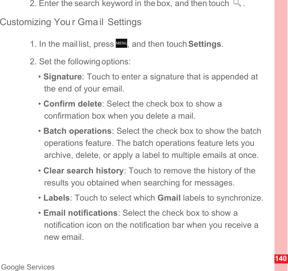 140Google Services2. Enter the search keyword in the box, and then touch  .Customizing You r Gma il Settings1. In the mail list, press  , and then touch Settings.2. Set the following options:• Signature: Touch to enter a signature that is appended at the end of your email.• Confirm delete: Select the check box to show a confirmation box when you delete a mail.• Batch operations: Select the check box to show the batch operations feature. The batch operations feature lets you archive, delete, or apply a label to multiple emails at once.• Clear search history: Touch to remove the history of the results you obtained when searching for messages.• Labels: Touch to select which Gmail labels to synchronize.• Email notifications: Select the check box to show a notification icon on the notification bar when you receive a new email.MENUkey