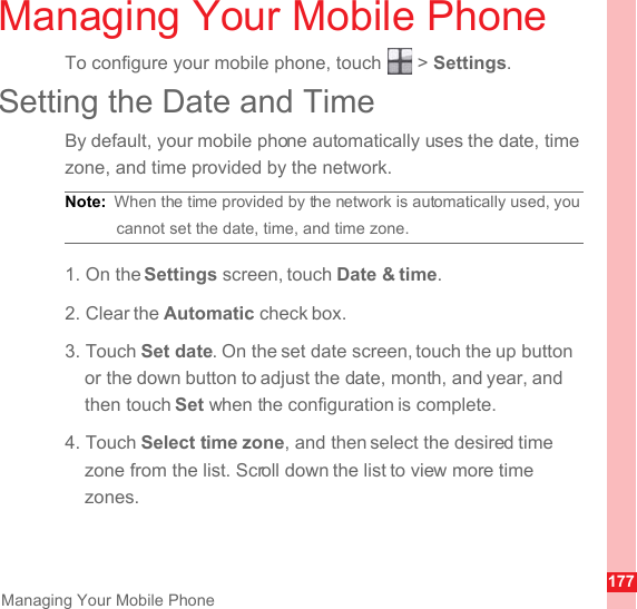 177Managing Your Mobile PhoneManaging Your Mobile PhoneTo configure your mobile phone, touch   &gt; Settings.Setting the Date and TimeBy default, your mobile phone automatically uses the date, time zone, and time provided by the network.Note:  When the time provided by the network is automatically used, you cannot set the date, time, and time zone.1. On the Settings screen, touch Date &amp; time.2. Clear the Automatic check box.3. Touch Set date. On the set date screen, touch the up button or the down button to adjust the date, month, and year, and then touch Set when the configuration is complete.4. Touch Select time zone, and then select the desired time zone from the list. Scroll down the list to view more time zones.