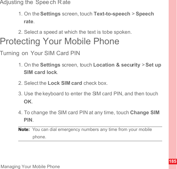 185Managing Your Mobile PhoneAdjusting the  Spee ch R ate1. On the Settings screen, touch Text-to-speech &gt; Speech rate.2. Select a speed at which the text is to be spoken.Protecting Your Mobile PhoneTurning on Your SIM Card PIN1. On the Settings screen, touch Location &amp; security &gt; Set up SIM card lock.2. Select the Lock SIM card check box.3. Use the keyboard to enter the SIM card PIN, and then touch OK.4. To change the SIM card PIN at any time, touch Change SIM PIN.Note:  You can dial emergency numbers any time from your mobile phone.