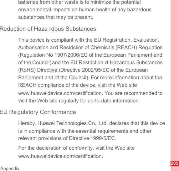 205Appendixbatteries from other waste is to minimize the potential environmental impacts on human health of any hazardous substances that may be present.Reduction of Haza rdous SubstancesThis device is compliant with the EU Registration, Evaluation, Authorisation and Restriction of Chemicals (REACH) Regulation (Regulation No 1907/2006/EC of the European Parliament and of the Council) and the EU Restriction of Hazardous Substances (RoHS) Directive (Directive 2002/95/EC of the European Parliament and of the Council). For more information about the REACH compliance of the device, visit the Web site www.huaweidevice.com/certification. You are recommended to visit the Web site regularly for up-to-date information.EU Re gulatory Con formanceHereby, Huawei Technologies Co., Ltd. declares that this device is in compliance with the essential requirements and other relevant provisions of Directive 1999/5/EC.For the declaration of conformity, visit the Web site www.huaweidevice.com/certification.