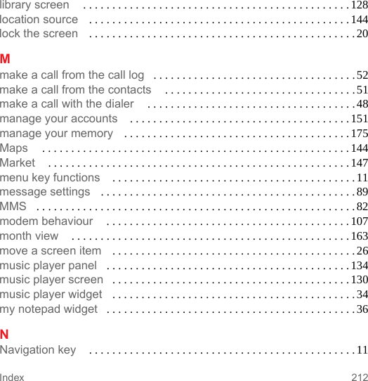 212Indexlibrary screen  . . . . . . . . . . . . . . . . . . . . . . . . . . . . . . . . . . . . . . . . . . . . . . 128location source . . . . . . . . . . . . . . . . . . . . . . . . . . . . . . . . . . . . . . . . . . . . . 144lock the screen . . . . . . . . . . . . . . . . . . . . . . . . . . . . . . . . . . . . . . . . . . . . . . 20Mmake a call from the call log . . . . . . . . . . . . . . . . . . . . . . . . . . . . . . . . . . . 52make a call from the contacts  . . . . . . . . . . . . . . . . . . . . . . . . . . . . . . . . . 51make a call with the dialer  . . . . . . . . . . . . . . . . . . . . . . . . . . . . . . . . . . . .48manage your accounts  . . . . . . . . . . . . . . . . . . . . . . . . . . . . . . . . . . . . . .151manage your memory . . . . . . . . . . . . . . . . . . . . . . . . . . . . . . . . . . . . . . .175Maps  . . . . . . . . . . . . . . . . . . . . . . . . . . . . . . . . . . . . . . . . . . . . . . . . . . . . . 144Market  . . . . . . . . . . . . . . . . . . . . . . . . . . . . . . . . . . . . . . . . . . . . . . . . . . . . 147menu key functions  . . . . . . . . . . . . . . . . . . . . . . . . . . . . . . . . . . . . . . . . . . 11message settings . . . . . . . . . . . . . . . . . . . . . . . . . . . . . . . . . . . . . . . . . . . .89MMS . . . . . . . . . . . . . . . . . . . . . . . . . . . . . . . . . . . . . . . . . . . . . . . . . . . . . . . 82modem behaviour  . . . . . . . . . . . . . . . . . . . . . . . . . . . . . . . . . . . . . . . . . .107month view  . . . . . . . . . . . . . . . . . . . . . . . . . . . . . . . . . . . . . . . . . . . . . . . . 163move a screen item . . . . . . . . . . . . . . . . . . . . . . . . . . . . . . . . . . . . . . . . . . 26music player panel . . . . . . . . . . . . . . . . . . . . . . . . . . . . . . . . . . . . . . . . . .134music player screen . . . . . . . . . . . . . . . . . . . . . . . . . . . . . . . . . . . . . . . . . 130music player widget . . . . . . . . . . . . . . . . . . . . . . . . . . . . . . . . . . . . . . . . . . 34my notepad widget . . . . . . . . . . . . . . . . . . . . . . . . . . . . . . . . . . . . . . . . . . .36NNavigation key  . . . . . . . . . . . . . . . . . . . . . . . . . . . . . . . . . . . . . . . . . . . . . . 11