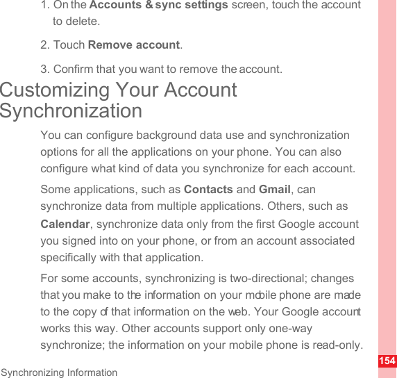 154Synchronizing Information1. On the Accounts &amp; sync settings screen, touch the account to delete.2. Touch Remove account.3. Confirm that you want to remove the account.Customizing Your Account SynchronizationYou can configure background data use and synchronization options for all the applications on your phone. You can also configure what kind of data you synchronize for each account.Some applications, such as Contacts and Gmail, can synchronize data from multiple applications. Others, such as Calendar, synchronize data only from the first Google account you signed into on your phone, or from an account associated specifically with that application.For some accounts, synchronizing is two-directional; changes that you make to the information on your mobile phone are made to the copy of that information on the web. Your Google account works this way. Other accounts support only one-way synchronize; the information on your mobile phone is read-only.