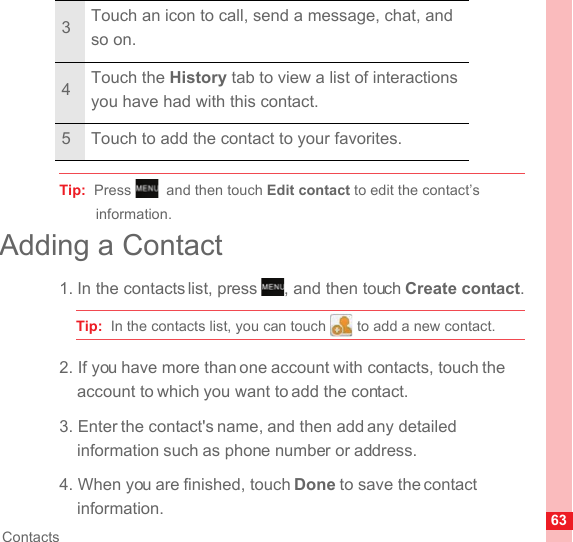63ContactsTip:  Press , and then touch Edit contact to edit the contact’s information.Adding a Contact1. In the contacts list, press  , and then touch Create contact.Tip:  In the contacts list, you can touch   to add a new contact.2. If you have more than one account with contacts, touch the account to which you want to add the contact.3. Enter the contact&apos;s name, and then add any detailed information such as phone number or address.4. When you are finished, touch Done to save the contact information.3Touch an icon to call, send a message, chat, and so on.4Touch the History tab to view a list of interactions you have had with this contact.5 Touch to add the contact to your favorites.MENUkeyMENUkey