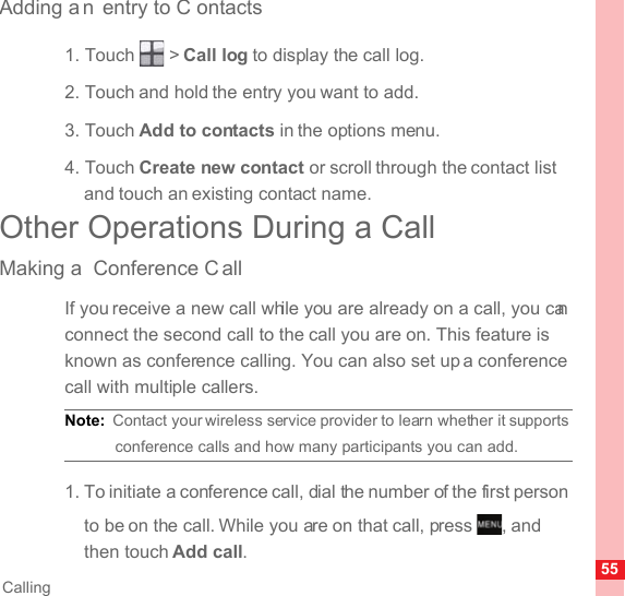 55CallingAdding a n entry to C ontacts1. Touch   &gt; Call log to display the call log.2. Touch and hold the entry you want to add.3. Touch Add to contacts in the options menu.4. Touch Create new contact or scroll through the contact list and touch an existing contact name.Other Operations During a CallMaking a  Conference C allIf you receive a new call while you are already on a call, you can connect the second call to the call you are on. This feature is known as conference calling. You can also set up a conference call with multiple callers.Note:  Contact your wireless service provider to learn whether it supports conference calls and how many participants you can add.1. To initiate a conference call, dial the number of the first person to be on the call. While you are on that call, press  , and then touch Add call.MENUkey