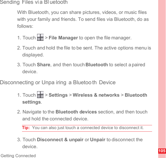 105Getting ConnectedSending Files vi a Bl uetoothWith Bluetooth, you can share pictures, videos, or music files with your family and friends. To send files via Bluetooth, do as follows:1. Touch   &gt; File Manager to open the file manager.2. Touch and hold the file to be sent. The active options menu is displayed.3. Touch Share, and then touch Bluetooth to select a paired device.Disconnecting or Unpa iring a Bluetoo th Device1. Touch   &gt; Settings &gt; Wireless &amp; networks &gt; Bluetooth settings.2. Navigate to the Bluetooth devices section, and then touch and hold the connected device.Tip:  You can also just touch a connected device to disconnect it.3. Touch Disconnect &amp; unpair or Unpair to disconnect the device.