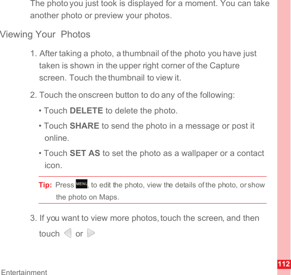 112EntertainmentThe photo you just took is displayed for a moment. You can take another photo or preview your photos.Viewing Your  Photos1. After taking a photo, a thumbnail of the photo you have just taken is shown in the upper right corner of the Capture screen. Touch the thumbnail to view it.2. Touch the onscreen button to do any of the following:• Touch DELETE to delete the photo.• Touch SHARE to send the photo in a message or post it online.• Touch SET AS to set the photo as a wallpaper or a contact icon.Tip:  Press  , to edit the photo, view the details of the photo, or show the photo on Maps.3. If you want to view more photos, touch the screen, and then touch  or .MENUkey