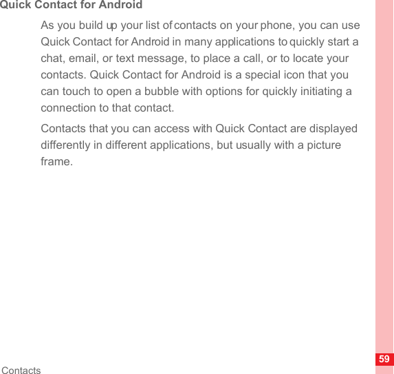 59ContactsQuick Contact for AndroidAs you build up your list of contacts on your phone, you can use Quick Contact for Android in many applications to quickly start a chat, email, or text message, to place a call, or to locate your contacts. Quick Contact for Android is a special icon that you can touch to open a bubble with options for quickly initiating a connection to that contact.Contacts that you can access with Quick Contact are displayed differently in different applications, but usually with a picture frame.