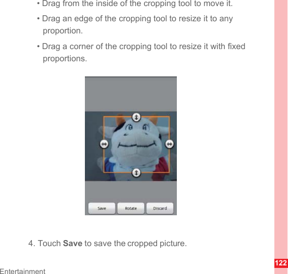 122Entertainment• Drag from the inside of the cropping tool to move it.• Drag an edge of the cropping tool to resize it to any proportion.• Drag a corner of the cropping tool to resize it with fixed proportions.4. Touch Save to save the cropped picture.