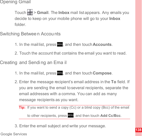 138Google ServicesOpening GmailTouch  &gt; Gmail. The Inbox mail list appears. Any emails you decide to keep on your mobile phone will go to your Inbox folder.Switching Betwee n Accou nts1. In the mail list, press  , and then touch Accounts.2. Touch the account that contains the email you want to read.Creating and Sendi ng an Ema il1. In the mail list, press  , and then touch Compose.2. Enter the message recipient’s email address in the To field. If you are sending the email to several recipients, separate the email addresses with a comma. You can add as many message recipients as you want.Tip:  If you want to send a copy (Cc) or a blind copy (Bcc) of the email to other recipients, press  , and then touch Add Cc/Bcc.3. Enter the email subject and write your message.MENUkeyMENUkeyMENUkey