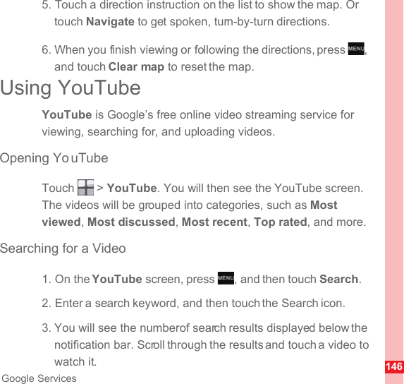 146Google Services5. Touch a direction instruction on the list to show the map. Or touch Navigate to get spoken, turn-by-turn directions.6. When you finish viewing or following the directions, press  , and touch Clear map to reset the map.Using YouTubeYouTube is Google’s free online video streaming service for viewing, searching for, and uploading videos.Opening Yo uTubeTouch  &gt; YouTube. You will then see the YouTube screen. The videos will be grouped into categories, such as Most viewed, Most discussed, Most recent, Top rated, and more.Searching for a Video1. On the YouTube screen, press  , and then touch Search.2. Enter a search keyword, and then touch the Search icon.3. You will see the number of search results displayed below the notification bar. Scroll through the results and touch a video to watch it.MENUkeyMENUkey
