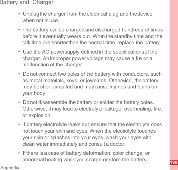 198AppendixBattery and  Charger•  Unplug the charger from the electrical plug and the device when not in use.•  The battery can be charged and discharged hundreds of times before it eventually wears out. When the standby time and the talk time are shorter than the normal time, replace the battery.•  Use the AC power supply defined in the specifications of the charger. An improper power voltage may cause a fire or a malfunction of the charger.•  Do not connect two poles of the battery with conductors, such as metal materials, keys, or jewelries. Otherwise, the battery may be short-circuited and may cause injuries and burns on your body.•  Do not disassemble the battery or solder the battery poles. Otherwise, it may lead to electrolyte leakage, overheating, fire, or explosion.•  If battery electrolyte leaks out, ensure that the electrolyte does not touch your skin and eyes. When the electrolyte touches your skin or splashes into your eyes, wash your eyes with clean water immediately and consult a doctor.•  If there is a case of battery deformation, color change, or abnormal heating while you charge or store the battery, 