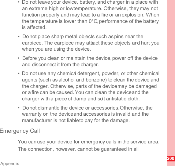 200Appendix•  Do not leave your device, battery, and charger in a place with an extreme high or low temperature. Otherwise, they may not function properly and may lead to a fire or an explosion. When the temperature is lower than 0°C, performance of the battery is affected.•  Do not place sharp metal objects such as pins near the earpiece. The earpiece may attract these objects and hurt you when you are using the device.•  Before you clean or maintain the device, power off the device and disconnect it from the charger.•  Do not use any chemical detergent, powder, or other chemical agents (such as alcohol and benzene) to clean the device and the charger. Otherwise, parts of the device may be damaged or a fire can be caused. You can clean the device and the charger with a piece of damp and soft antistatic cloth.•  Do not dismantle the device or accessories. Otherwise, the warranty on the device and accessories is invalid and the manufacturer is not liable to pay for the damage.Emergency CallYou can use your device for emergency calls in the service area. The connection, however, cannot be guaranteed in all 