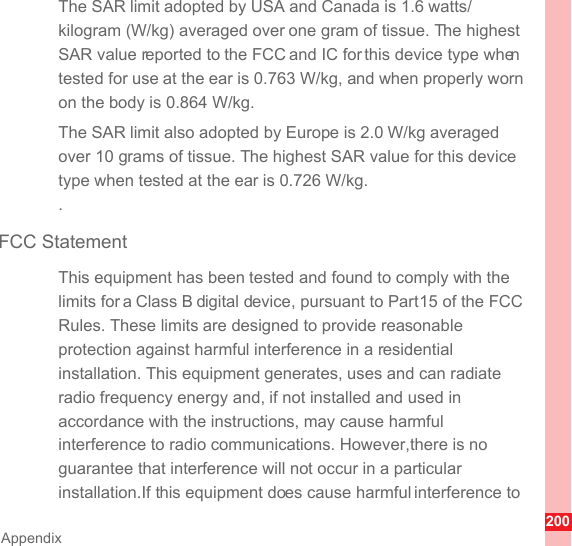 200AppendixThe SAR limit adopted by USA and Canada is 1.6 watts/kilogram (W/kg) averaged over one gram of tissue. The highest SAR value reported to the FCC and IC for this device type when tested for use at the ear is 0.763 W/kg, and when properly worn on the body is 0.864 W/kg.The SAR limit also adopted by Europe is 2.0 W/kg averaged over 10 grams of tissue. The highest SAR value for this device type when tested at the ear is 0.726 W/kg..FCC StatementThis equipment has been tested and found to comply with the limits for a Class B digital device, pursuant to Part 15 of the FCC Rules. These limits are designed to provide reasonable protection against harmful interference in a residential installation. This equipment generates, uses and can radiate radio frequency energy and, if not installed and used in accordance with the instructions, may cause harmful interference to radio communications. However,there is no guarantee that interference will not occur in a particular installation.If this equipment does cause harmful interference to 