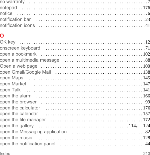 213Indexno warranty . . . . . . . . . . . . . . . . . . . . . . . . . . . . . . . . . . . . . . . . . . . . . . . . . .7notepad  . . . . . . . . . . . . . . . . . . . . . . . . . . . . . . . . . . . . . . . . . . . . . . . . . . .176notice . . . . . . . . . . . . . . . . . . . . . . . . . . . . . . . . . . . . . . . . . . . . . . . . . . . . . . . 6notification bar  . . . . . . . . . . . . . . . . . . . . . . . . . . . . . . . . . . . . . . . . . . . . . . 23notification icons . . . . . . . . . . . . . . . . . . . . . . . . . . . . . . . . . . . . . . . . . . . . . 41OOK key . . . . . . . . . . . . . . . . . . . . . . . . . . . . . . . . . . . . . . . . . . . . . . . . . . . . . 12onscreen keyboard  . . . . . . . . . . . . . . . . . . . . . . . . . . . . . . . . . . . . . . . . . . 71open a bookmark . . . . . . . . . . . . . . . . . . . . . . . . . . . . . . . . . . . . . . . . . . . 102open a multimedia message  . . . . . . . . . . . . . . . . . . . . . . . . . . . . . . . . . . 88Open a web page . . . . . . . . . . . . . . . . . . . . . . . . . . . . . . . . . . . . . . . . . . . 100open Gmail/Google Mail . . . . . . . . . . . . . . . . . . . . . . . . . . . . . . . . . . . . . 138open Maps  . . . . . . . . . . . . . . . . . . . . . . . . . . . . . . . . . . . . . . . . . . . . . . . . 145open Market  . . . . . . . . . . . . . . . . . . . . . . . . . . . . . . . . . . . . . . . . . . . . . . . 147open Talk . . . . . . . . . . . . . . . . . . . . . . . . . . . . . . . . . . . . . . . . . . . . . . . . . . 141open the alarm . . . . . . . . . . . . . . . . . . . . . . . . . . . . . . . . . . . . . . . . . . . . . 166open the browser . . . . . . . . . . . . . . . . . . . . . . . . . . . . . . . . . . . . . . . . . . . . 99open the calculator  . . . . . . . . . . . . . . . . . . . . . . . . . . . . . . . . . . . . . . . . .176open the calendar  . . . . . . . . . . . . . . . . . . . . . . . . . . . . . . . . . . . . . . . . . .157open the file manager . . . . . . . . . . . . . . . . . . . . . . . . . . . . . . . . . . . . . . . 172open the gallery  . . . . . . . . . . . . . . . . . . . . . . . . . . . . . . . . . . . . . . 114, 124open the Messaging application  . . . . . . . . . . . . . . . . . . . . . . . . . . . . . . .82open the music . . . . . . . . . . . . . . . . . . . . . . . . . . . . . . . . . . . . . . . . . . . . . 128open the notification panel . . . . . . . . . . . . . . . . . . . . . . . . . . . . . . . . . . . . 44