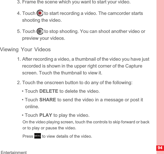 94Entertainment3. Frame the scene which you want to start your video.4. Touch   to start recording a video. The camcorder starts shooting the video. 5. Touch   to stop shooting. You can shoot another video or preview your videos.Viewing Your Videos1. After recording a video, a thumbnail of the video you have just recorded is shown in the upper right corner of the Capture screen. Touch the thumbnail to view it.2. Touch the onscreen button to do any of the following:• Touch DELETE to delete the video.• Touch SHARE to send the video in a message or post it online.• Touch PLAY to play the video.On the video playing screen, touch the controls to skip forward or back or to play or pause the video.Press   to view details of the video.MENUkey