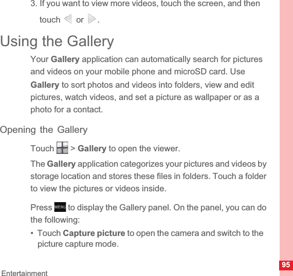 95Entertainment3. If you want to view more videos, touch the screen, and then touch  or .Using the GalleryYour Gallery application can automatically search for pictures and videos on your mobile phone and microSD card. Use Gallery to sort photos and videos into folders, view and edit pictures, watch videos, and set a picture as wallpaper or as a photo for a contact.Opening the GalleryTouch  &gt; Gallery to open the viewer.The Gallery application categorizes your pictures and videos by storage location and stores these files in folders. Touch a folder to view the pictures or videos inside.Press   to display the Gallery panel. On the panel, you can do the following:•  Touch Capture picture to open the camera and switch to the picture capture mode.MENUkey