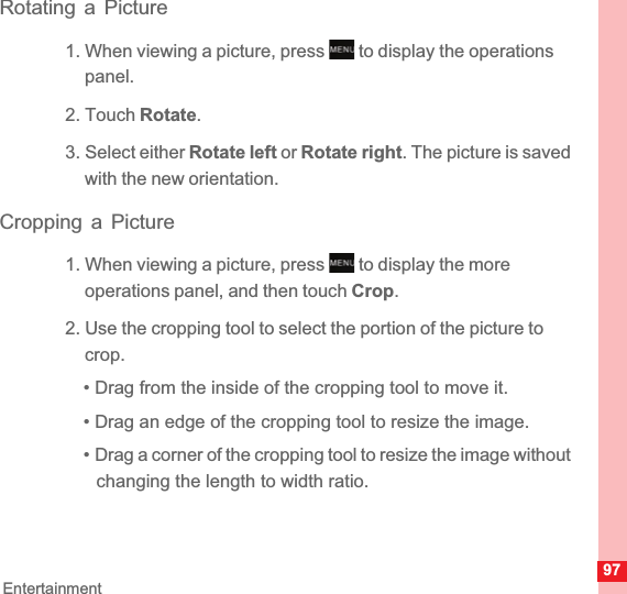 97EntertainmentRotating a Picture1. When viewing a picture, press   to display the operations panel.2. Touch Rotate.3. Select either Rotate left or Rotate right. The picture is saved with the new orientation.Cropping a Picture1. When viewing a picture, press   to display the more operations panel, and then touch Crop.2. Use the cropping tool to select the portion of the picture to crop.• Drag from the inside of the cropping tool to move it.• Drag an edge of the cropping tool to resize the image.• Drag a corner of the cropping tool to resize the image without changing the length to width ratio.MENUkeyMENUkey