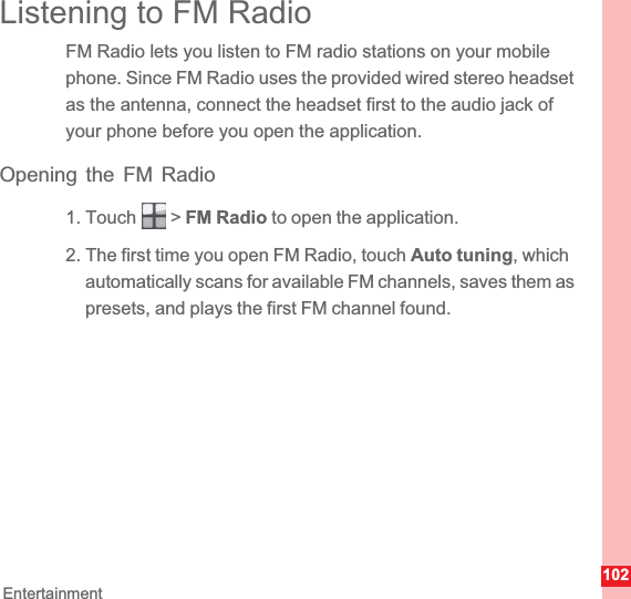 102EntertainmentListening to FM RadioFM Radio lets you listen to FM radio stations on your mobile phone. Since FM Radio uses the provided wired stereo headset as the antenna, connect the headset first to the audio jack of your phone before you open the application.Opening the FM Radio1. Touch   &gt; FM Radio to open the application.2. The first time you open FM Radio, touch Auto tuning, which automatically scans for available FM channels, saves them as presets, and plays the first FM channel found.