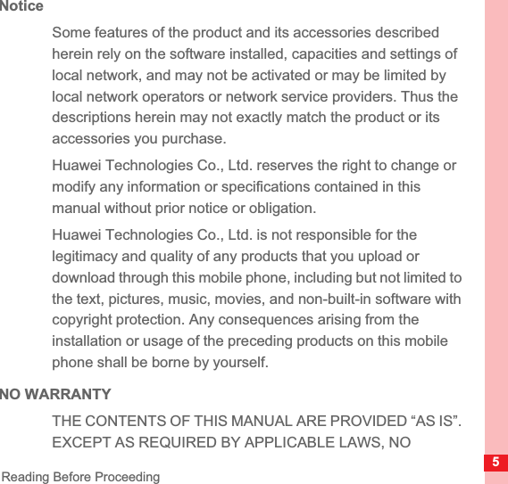 5Reading Before ProceedingNoticeSome features of the product and its accessories described herein rely on the software installed, capacities and settings of local network, and may not be activated or may be limited by local network operators or network service providers. Thus the descriptions herein may not exactly match the product or its accessories you purchase.Huawei Technologies Co., Ltd. reserves the right to change or modify any information or specifications contained in this manual without prior notice or obligation.Huawei Technologies Co., Ltd. is not responsible for the legitimacy and quality of any products that you upload or download through this mobile phone, including but not limited to the text, pictures, music, movies, and non-built-in software with copyright protection. Any consequences arising from the installation or usage of the preceding products on this mobile phone shall be borne by yourself.NO WARRANTYTHE CONTENTS OF THIS MANUAL ARE PROVIDED “AS IS”. EXCEPT AS REQUIRED BY APPLICABLE LAWS, NO 