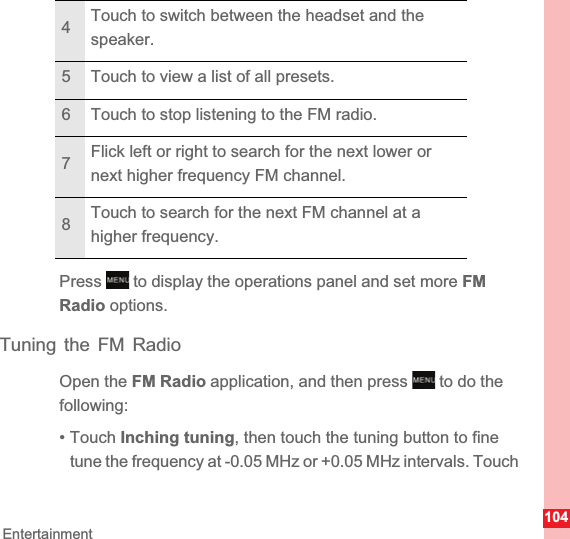 104EntertainmentPress   to display the operations panel and set more FMRadio options.Tuning the FM RadioOpen the FM Radio application, and then press   to do the following:• Touch Inching tuning, then touch the tuning button to fine tune the frequency at -0.05 MHz or +0.05 MHz intervals. Touch 4Touch to switch between the headset and the speaker.5 Touch to view a list of all presets.6 Touch to stop listening to the FM radio.7Flick left or right to search for the next lower or next higher frequency FM channel.8Touch to search for the next FM channel at a higher frequency.MENUkeyMENUkey
