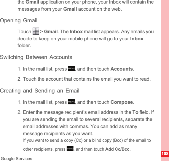 108Google Servicesthe Gmail application on your phone, your Inbox will contain the messages from your Gmail account on the web.Opening GmailTouch  &gt; Gmail. The Inbox mail list appears. Any emails you decide to keep on your mobile phone will go to your Inboxfolder.Switching Between Accounts1. In the mail list, press  , and then touch Accounts.2. Touch the account that contains the email you want to read.Creating and Sending an Email1. In the mail list, press  , and then touch Compose.2. Enter the message recipient’s email address in the To field. If you are sending the email to several recipients, separate the email addresses with commas. You can add as many message recipients as you want.If you want to send a copy (Cc) or a blind copy (Bcc) of the email to other recipients, press  , and then touch Add Cc/Bcc.MENUkeyMENUkeyMENUkey