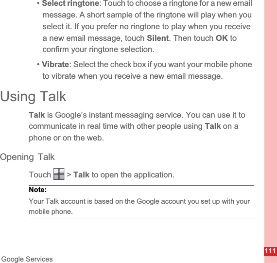111Google Services•Select ringtone: Touch to choose a ringtone for a new email message. A short sample of the ringtone will play when you select it. If you prefer no ringtone to play when you receive a new email message, touch Silent. Then touch OK to confirm your ringtone selection.•Vibrate: Select the check box if you want your mobile phone to vibrate when you receive a new email message.Using TalkTalk is Google’s instant messaging service. You can use it to communicate in real time with other people using Talk on a phone or on the web.Opening TalkTouch  &gt; Talk to open the application.Note:  Your Talk account is based on the Google account you set up with your mobile phone.