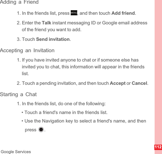 112Google ServicesAdding a Friend1. In the friends list, press  , and then touch Add friend.2. Enter the Talk instant messaging ID or Google email address of the friend you want to add.3. Touch Send invitation.Accepting an Invitation1. If you have invited anyone to chat or if someone else has invited you to chat, this information will appear in the friends list.2. Touch a pending invitation, and then touch Accept or Cancel.Starting a Chat1. In the friends list, do one of the following:• Touch a friend&apos;s name in the friends list.• Use the Navigation key to select a friend&apos;s name, and then press .MENUkey