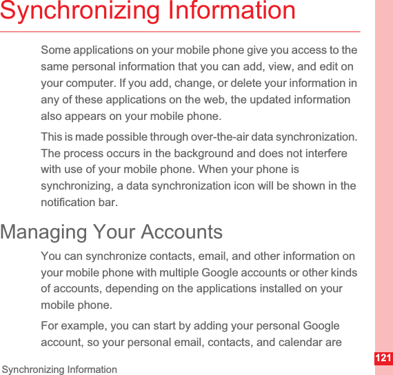 121Synchronizing InformationSynchronizing InformationSome applications on your mobile phone give you access to the same personal information that you can add, view, and edit on your computer. If you add, change, or delete your information in any of these applications on the web, the updated information also appears on your mobile phone.This is made possible through over-the-air data synchronization. The process occurs in the background and does not interfere with use of your mobile phone. When your phone is synchronizing, a data synchronization icon will be shown in the notification bar.Managing Your AccountsYou can synchronize contacts, email, and other information on your mobile phone with multiple Google accounts or other kinds of accounts, depending on the applications installed on your mobile phone.For example, you can start by adding your personal Google account, so your personal email, contacts, and calendar are 
