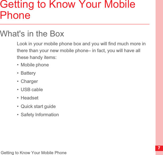 7Getting to Know Your Mobile PhoneGetting to Know Your Mobile PhoneWhat&apos;s in the BoxLook in your mobile phone box and you will find much more in there than your new mobile phone– in fact, you will have all these handy items:•  Mobile phone•  Battery•  Charger•  USB cable•  Headset•  Quick start guide•  Safety Information