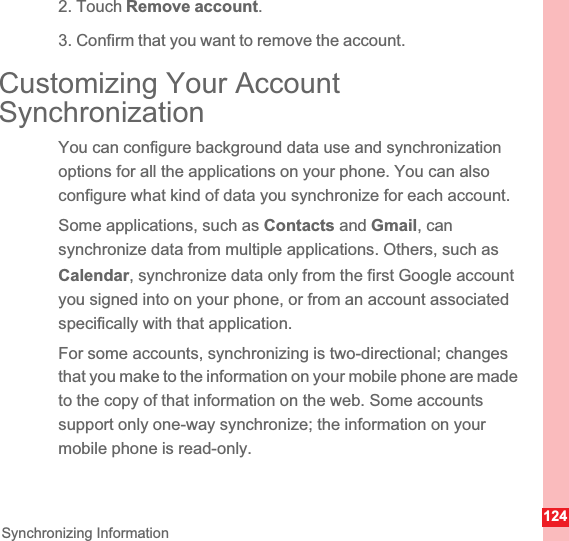 124Synchronizing Information2. Touch Remove account.3. Confirm that you want to remove the account.Customizing Your Account SynchronizationYou can configure background data use and synchronization options for all the applications on your phone. You can also configure what kind of data you synchronize for each account.Some applications, such as Contacts and Gmail, can synchronize data from multiple applications. Others, such as Calendar, synchronize data only from the first Google account you signed into on your phone, or from an account associated specifically with that application.For some accounts, synchronizing is two-directional; changes that you make to the information on your mobile phone are made to the copy of that information on the web. Some accounts support only one-way synchronize; the information on your mobile phone is read-only.