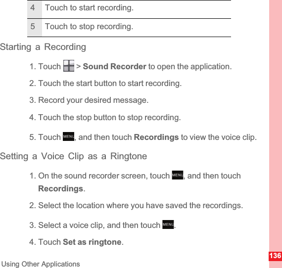 136Using Other ApplicationsStarting a Recording1. Touch   &gt; Sound Recorder to open the application.2. Touch the start button to start recording.3. Record your desired message.4. Touch the stop button to stop recording.5. Touch  , and then touch Recordings to view the voice clip.Setting a Voice Clip as a Ringtone1. On the sound recorder screen, touch  , and then touch Recordings.2. Select the location where you have saved the recordings.3. Select a voice clip, and then touch  .4. Touch Set as ringtone.4 Touch to start recording.5 Touch to stop recording.MENUkeyMENUkeyMENUkey