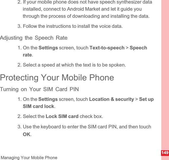 149Managing Your Mobile Phone2. If your mobile phone does not have speech synthesizer data installed, connect to Android Market and let it guide you through the process of downloading and installing the data.3. Follow the instructions to install the voice data.Adjusting the Speech Rate1. On the Settings screen, touch Text-to-speech &gt; Speech rate.2. Select a speed at which the text is to be spoken.Protecting Your Mobile PhoneTurning on Your SIM Card PIN1. On the Settings screen, touch Location &amp; security &gt; Set up SIM card lock.2. Select the Lock SIM card check box.3. Use the keyboard to enter the SIM card PIN, and then touch OK.