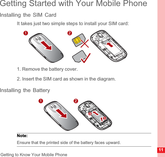 11Getting to Know Your Mobile PhoneGetting Started with Your Mobile PhoneInstalling the SIM CardIt takes just two simple steps to install your SIM card:1. Remove the battery cover.2. Insert the SIM card as shown in the diagram.Installing the BatteryNote:  Ensure that the printed side of the battery faces upward.1212