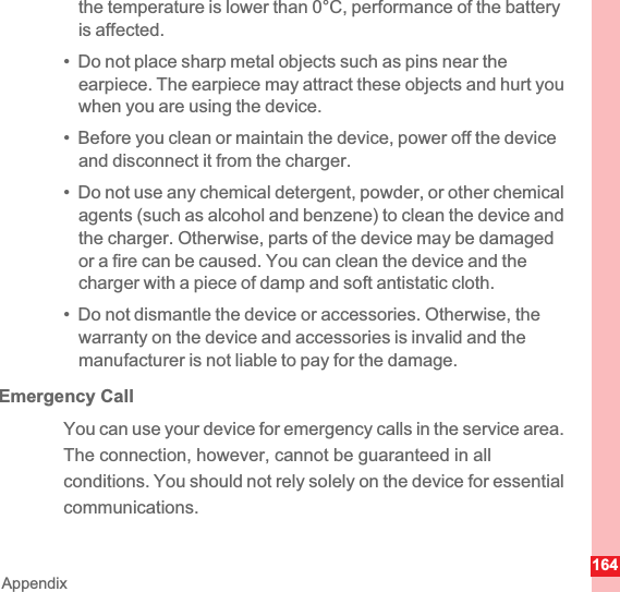 164Appendixthe temperature is lower than 0°C, performance of the battery is affected.•  Do not place sharp metal objects such as pins near the earpiece. The earpiece may attract these objects and hurt you when you are using the device.•  Before you clean or maintain the device, power off the device and disconnect it from the charger.•  Do not use any chemical detergent, powder, or other chemical agents (such as alcohol and benzene) to clean the device and the charger. Otherwise, parts of the device may be damaged or a fire can be caused. You can clean the device and the charger with a piece of damp and soft antistatic cloth.•  Do not dismantle the device or accessories. Otherwise, the warranty on the device and accessories is invalid and the manufacturer is not liable to pay for the damage.Emergency CallYou can use your device for emergency calls in the service area. The connection, however, cannot be guaranteed in all conditions. You should not rely solely on the device for essential communications.