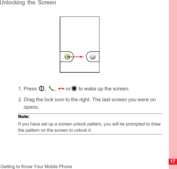 17Getting to Know Your Mobile PhoneUnlocking the Screen1. Press  , ,  or  to wake up the screen.2. Drag the lock icon to the right. The last screen you were on opens.Note:  If you have set up a screen unlock pattern, you will be prompted to draw the pattern on the screen to unlock it.