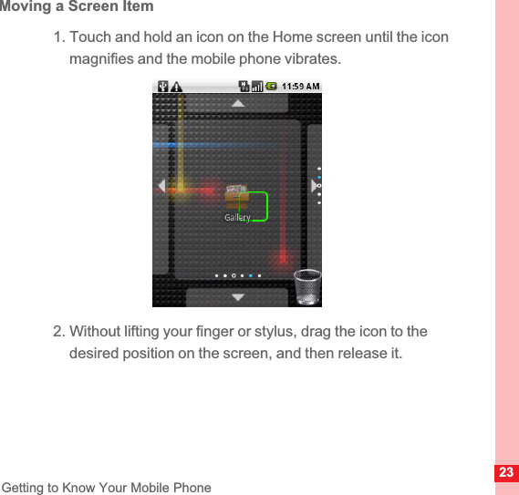 23Getting to Know Your Mobile PhoneMoving a Screen Item1. Touch and hold an icon on the Home screen until the icon magnifies and the mobile phone vibrates.2. Without lifting your finger or stylus, drag the icon to the desired position on the screen, and then release it.