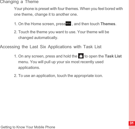 31Getting to Know Your Mobile PhoneChanging a ThemeYour phone is preset with four themes. When you feel bored with one theme, change it to another one.1. On the Home screen, press  , and then touch Themes.2. Touch the theme you want to use. Your theme will be changed automatically.Accessing the Last Six Applications with Task List1. On any screen, press and hold the   to open the Task Listmenu. You will pull up your six most recently used applications.2. To use an application, touch the appropriate icon.MENUkey