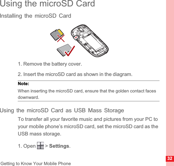 32Getting to Know Your Mobile PhoneUsing the microSD CardInstalling the microSD Card1. Remove the battery cover.2. Insert the microSD card as shown in the diagram.Note:  When inserting the microSD card, ensure that the golden contact faces downward.Using the microSD Card as USB Mass StorageTo transfer all your favorite music and pictures from your PC to your mobile phone’s microSD card, set the microSD card as the USB mass storage.1. Open   &gt; Settings.
