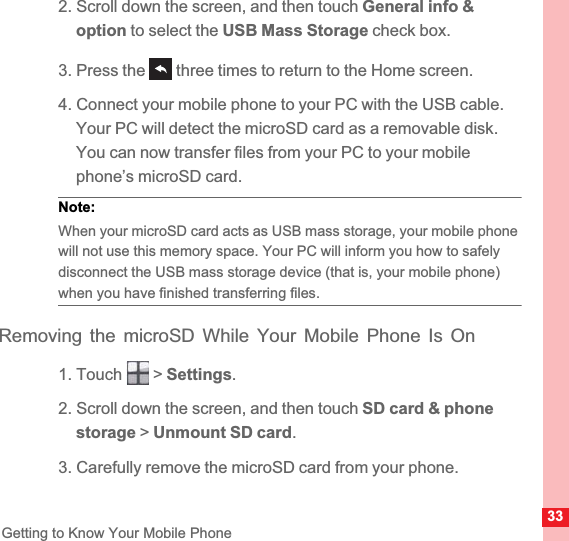 33Getting to Know Your Mobile Phone2. Scroll down the screen, and then touch General info &amp; option to select the USB Mass Storage check box.3. Press the   three times to return to the Home screen.4. Connect your mobile phone to your PC with the USB cable. Your PC will detect the microSD card as a removable disk. You can now transfer files from your PC to your mobile phone’s microSD card.Note:  When your microSD card acts as USB mass storage, your mobile phone will not use this memory space. Your PC will inform you how to safely disconnect the USB mass storage device (that is, your mobile phone) when you have finished transferring files.Removing the microSD While Your Mobile Phone Is On1. Touch   &gt; Settings.2. Scroll down the screen, and then touch SD card &amp; phone storage &gt; Unmount SD card.3. Carefully remove the microSD card from your phone.