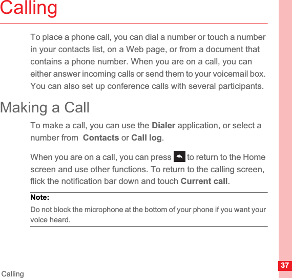 37CallingCallingTo place a phone call, you can dial a number or touch a number in your contacts list, on a Web page, or from a document that contains a phone number. When you are on a call, you can either answer incoming calls or send them to your voicemail box. You can also set up conference calls with several participants.Making a CallTo make a call, you can use the Dialer application, or select a number from  Contacts or Call log.When you are on a call, you can press   to return to the Home screen and use other functions. To return to the calling screen, flick the notification bar down and touch Current call.Note:  Do not block the microphone at the bottom of your phone if you want your voice heard.