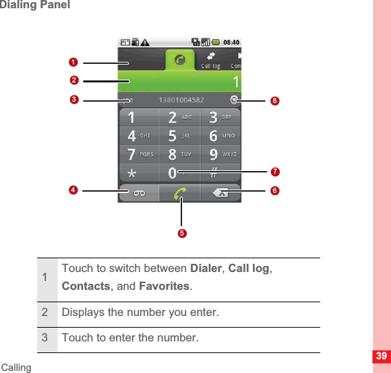 39CallingDialing Panel1Touch to switch between Dialer,Call log,Contacts, and Favorites.2 Displays the number you enter.3 Touch to enter the number.17682345