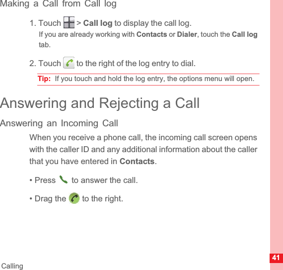41CallingMaking a Call from Call log1. Touch   &gt; Call log to display the call log.If you are already working with Contacts or Dialer, touch the Call logtab.2. Touch   to the right of the log entry to dial.Tip:  If you touch and hold the log entry, the options menu will open.Answering and Rejecting a CallAnswering an Incoming CallWhen you receive a phone call, the incoming call screen opens with the caller ID and any additional information about the caller that you have entered in Contacts.• Press   to answer the call.• Drag the   to the right.